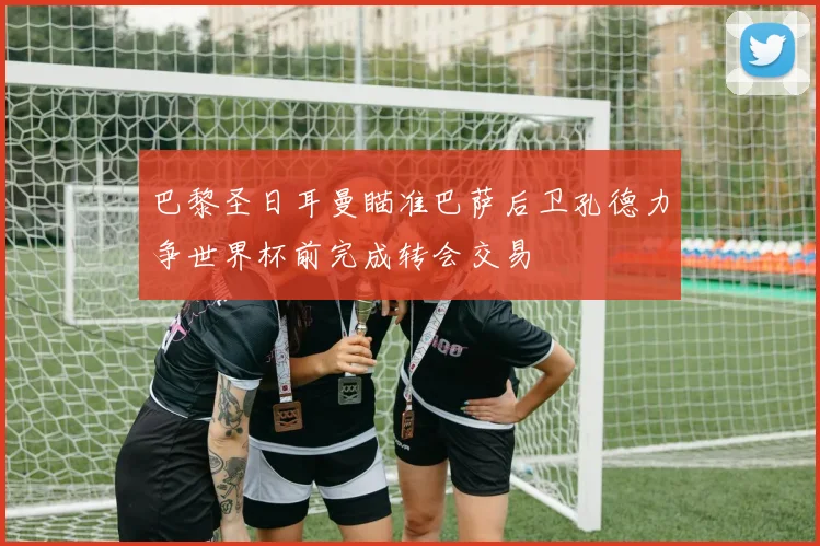 巴黎圣日耳曼瞄准巴萨后卫孔德力争世界杯前完成转会交易