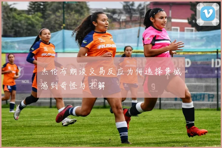 杰伦布朗谈交易反应为何选择费城感到奇怪与不解