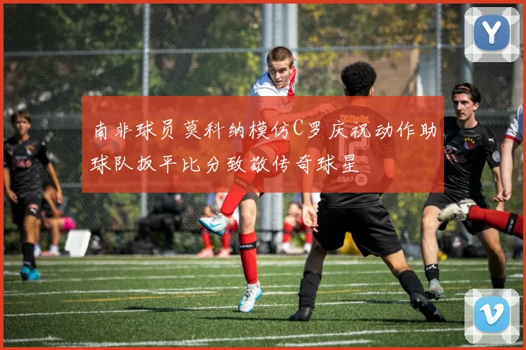南非球员莫科纳模仿C罗庆祝动作助球队扳平比分致敬传奇球星