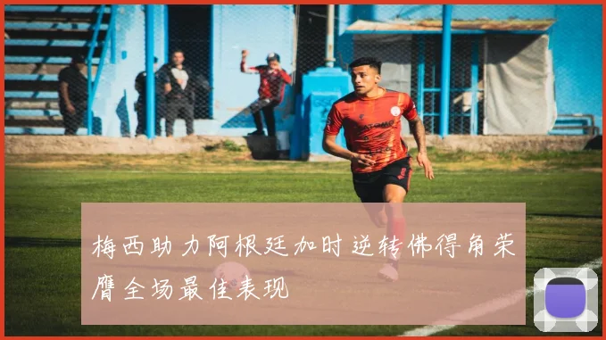 梅西助力阿根廷加时逆转佛得角荣膺全场最佳表现