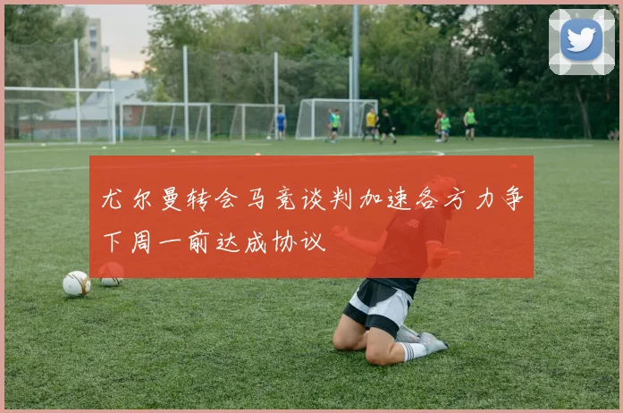 尤尔曼转会马竞谈判加速各方力争下周一前达成协议