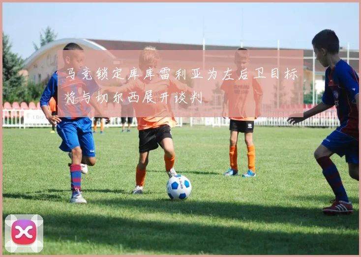 马竞锁定库库雷利亚为左后卫目标将与切尔西展开谈判