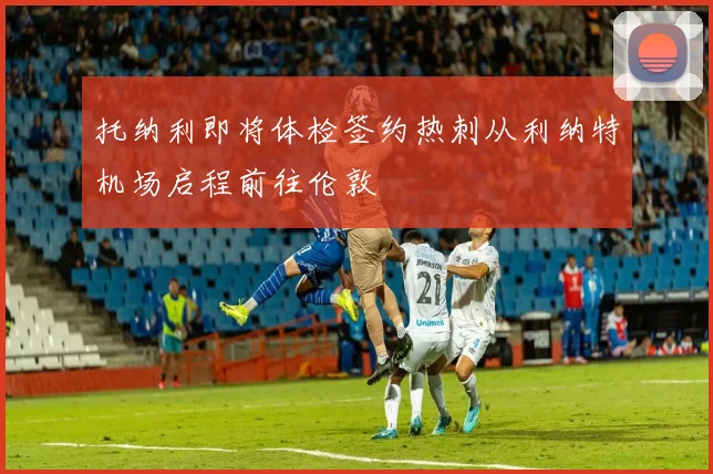 托纳利即将体检签约热刺从利纳特机场启程前往伦敦