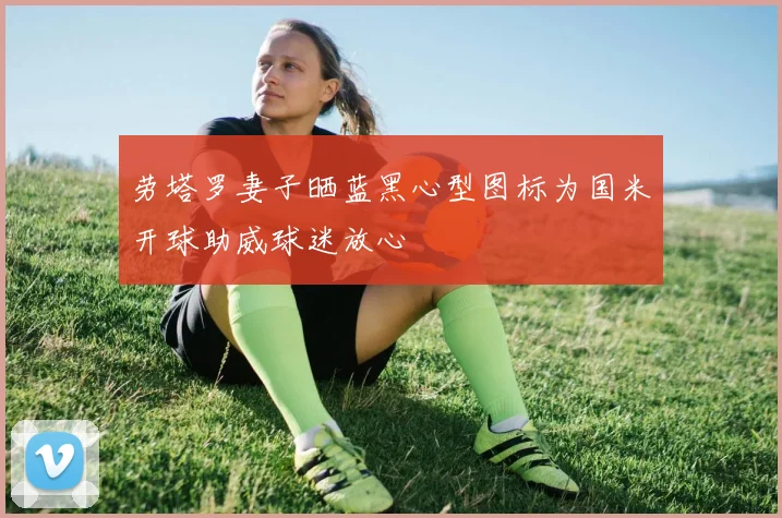劳塔罗妻子晒蓝黑心型图标为国米开球助威球迷放心