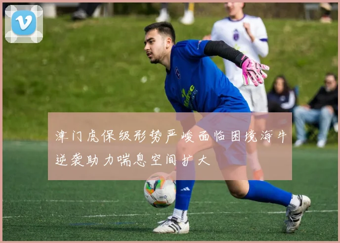 津门虎保级形势严峻面临困境海牛逆袭助力喘息空间扩大