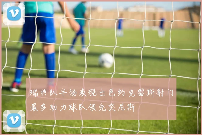 瑞典队半场表现出色约克雷斯射门最多助力球队领先突尼斯