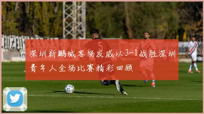 深圳新鹏城客场发威以3-1战胜深圳青年人全场比赛精彩回顾