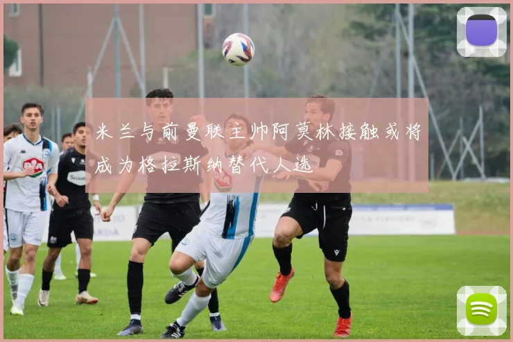 米兰与前曼联主帅阿莫林接触或将成为格拉斯纳替代人选