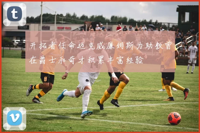 开拓者任命迈克威廉姆斯为助教曾在爵士和奇才积累丰富经验